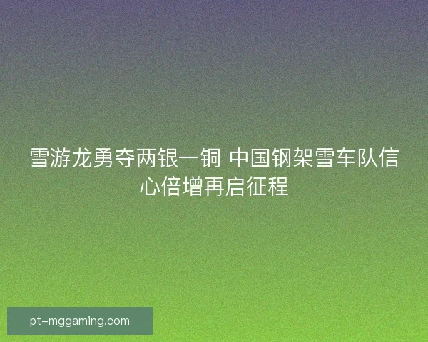 雪游龙勇夺两银一铜 中国钢架雪车队信心倍增再启征程 雪游龙勇夺两银一铜 中国钢架雪车队信心倍增再启征程