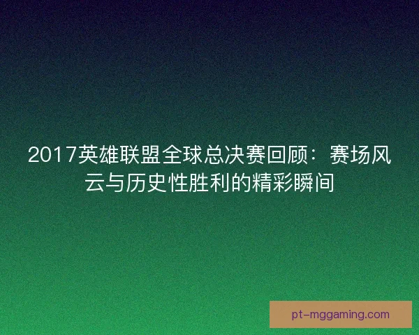 2017英雄联盟全球总决赛回顾:赛场风云与历史性胜利的精彩瞬间 2017英雄联盟全球总决赛回顾:赛场风云与历史性胜利的精彩瞬间