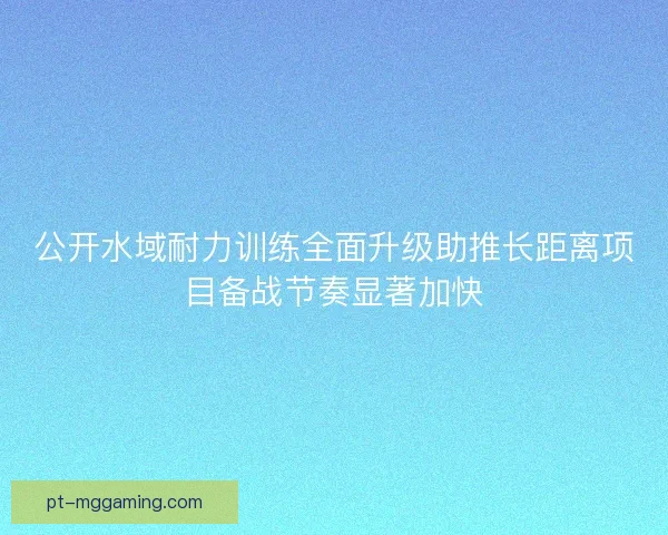 公开水域耐力训练全面升级助推长距离项目备战节奏显著加快