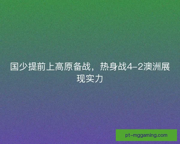 国少提前上高原备战，热身战4-2澳洲展现实力