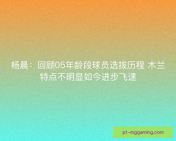 杨晨:回顾05年龄段球员选拔历程 木兰特点不明显如今进步飞速 杨晨:回顾05年龄段球员选拔历程 木兰特点不明显如今进步飞速