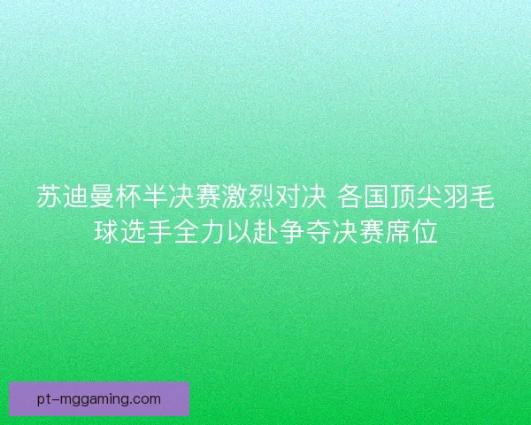 苏迪曼杯半决赛激烈对决 各国顶尖羽毛球选手全力以赴争夺决赛席位
