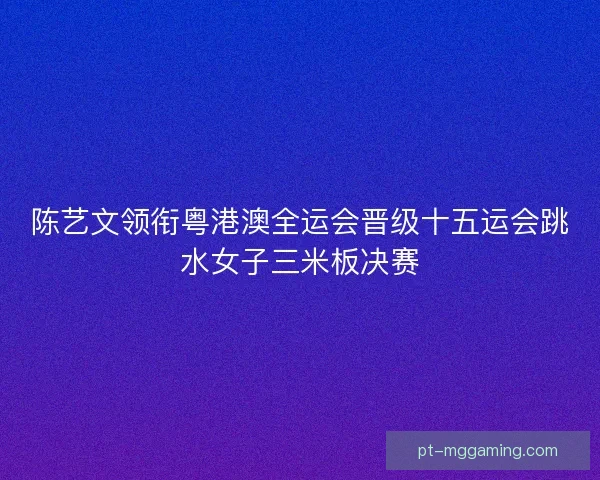 陈艺文领衔粤港澳全运会晋级十五运会跳水女子三米板决赛