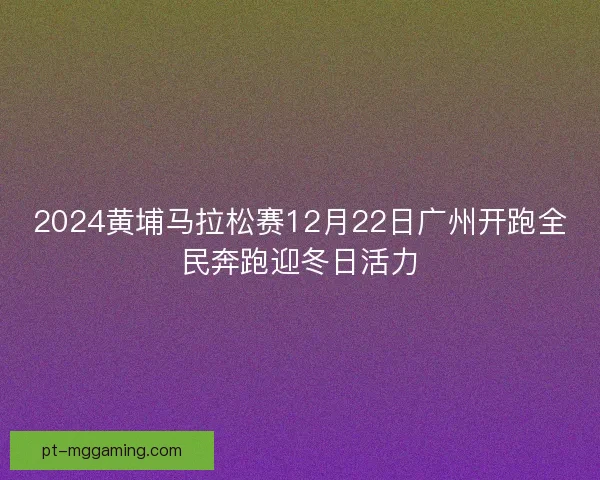 2024黄埔马拉松赛12月22日广州开跑全民奔跑迎冬日活力