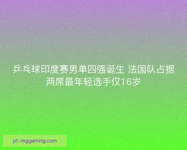乒乓球印度赛男单四强诞生 法国队占据两席最年轻选手仅16岁