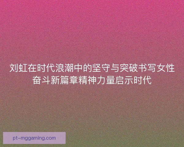 刘虹在时代浪潮中的坚守与突破书写女性奋斗新篇章精神力量启示时代