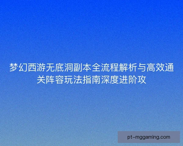 梦幻西游无底洞副本全流程解析与高效通关阵容玩法指南深度进阶攻