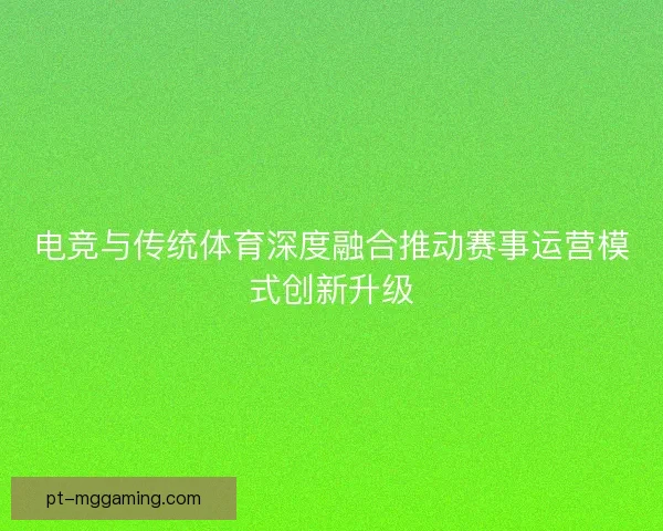 电竞与传统体育深度融合推动赛事运营模式创新升级