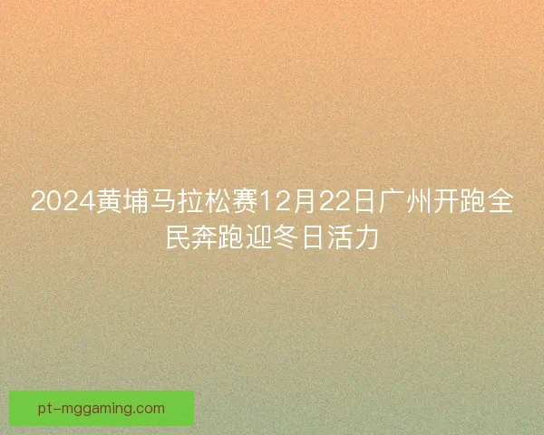 2024黄埔马拉松赛12月22日广州开跑全民奔跑迎冬日活力