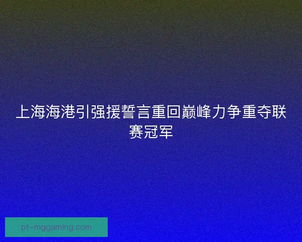 上海海港引强援誓言重回巅峰力争重夺联赛冠军