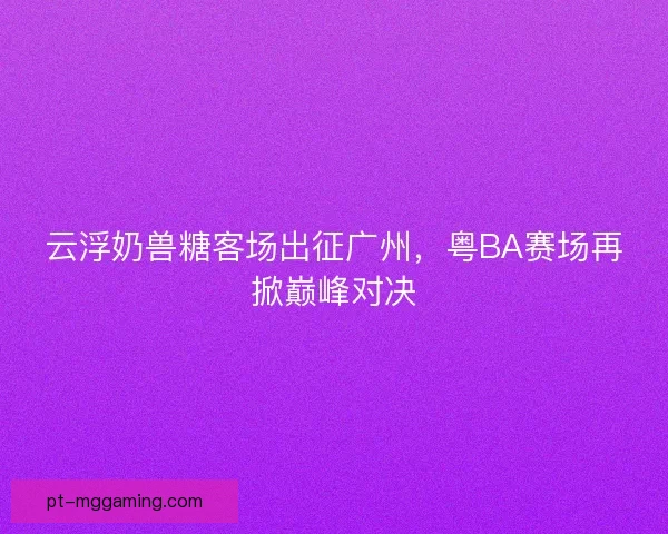 云浮奶兽糖客场出征广州，粤BA赛场再掀巅峰对决