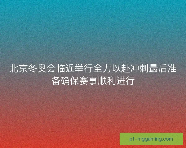 北京冬奥会临近举行全力以赴冲刺最后准备确保赛事顺利进行
