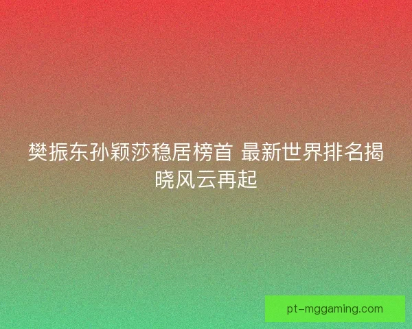 樊振东孙颖莎稳居榜首 最新世界排名揭晓风云再起