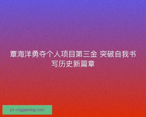 覃海洋勇夺个人项目第三金 突破自我书写历史新篇章 覃海洋勇夺个人项目第三金 突破自我书写历史新篇章