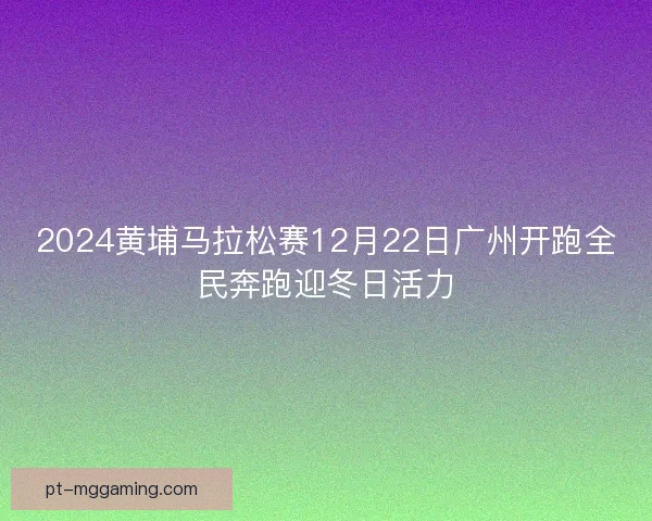 2024黄埔马拉松赛12月22日广州开跑全民奔跑迎冬日活力 2024黄埔马拉松赛12月22日广州开跑全民奔跑迎冬日活力