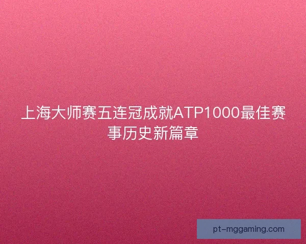 上海大师赛五连冠成就ATP1000最佳赛事历史新篇章