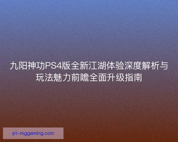 九阳神功PS4版全新江湖体验深度解析与玩法魅力前瞻全面升级指南