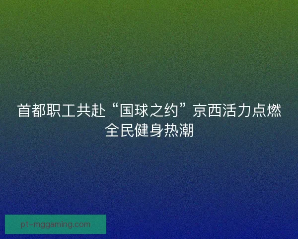 首都职工共赴 “国球之约” 京西活力点燃全民健身热潮