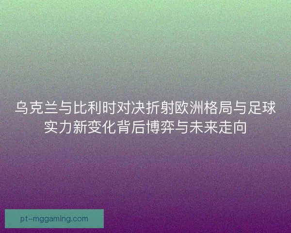 乌克兰与比利时对决折射欧洲格局与足球实力新变化背后博弈与未来走向