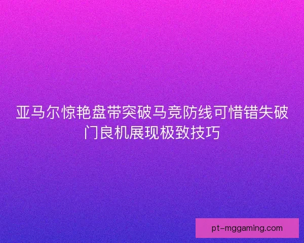 亚马尔惊艳盘带突破马竞防线可惜错失破门良机展现极致技巧 亚马尔惊艳盘带突破马竞防线可惜错失破门良机展现极致技巧