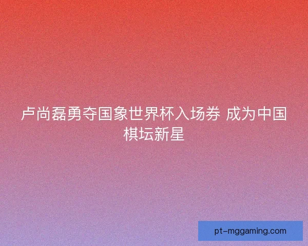 卢尚磊勇夺国象世界杯入场券 成为中国棋坛新星 卢尚磊勇夺国象世界杯入场券 成为中国棋坛新星