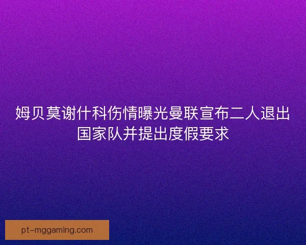 姆贝莫谢什科伤情曝光曼联宣布二人退出国家队并提出度假要求 姆贝莫谢什科伤情曝光曼联宣布二人退出国家队并提出度假要求
