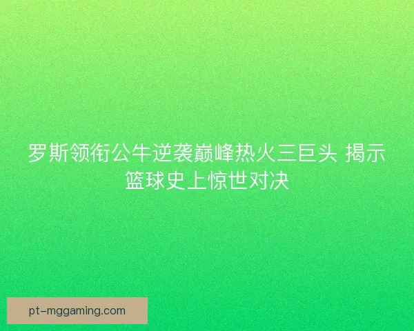 罗斯领衔公牛逆袭巅峰热火三巨头 揭示篮球史上惊世对决 罗斯领衔公牛逆袭巅峰热火三巨头 揭示篮球史上惊世对决