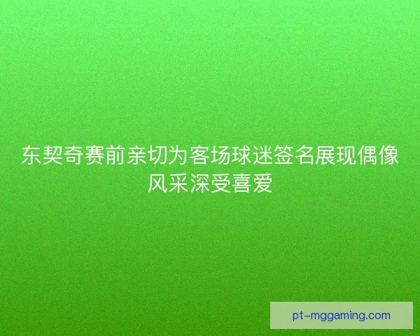 东契奇赛前亲切为客场球迷签名展现偶像风采深受喜爱