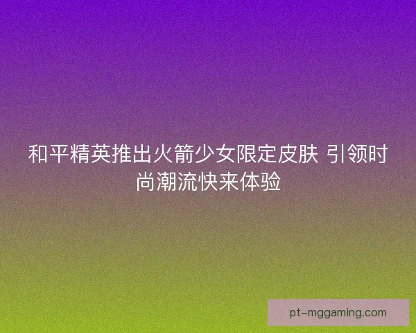 和平精英推出火箭少女限定皮肤 引领时尚潮流快来体验