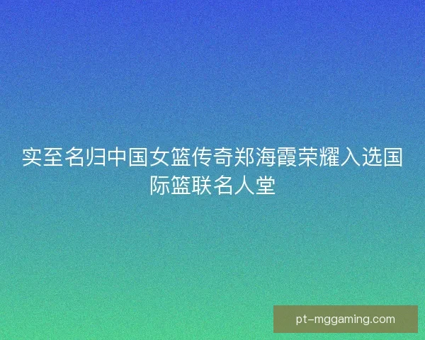 实至名归中国女篮传奇郑海霞荣耀入选国际篮联名人堂