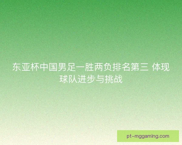 东亚杯中国男足一胜两负排名第三 体现球队进步与挑战