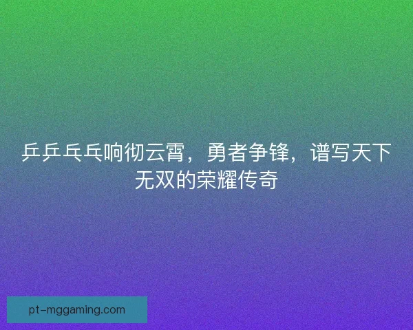 乒乒乓乓响彻云霄，勇者争锋，谱写天下无双的荣耀传奇