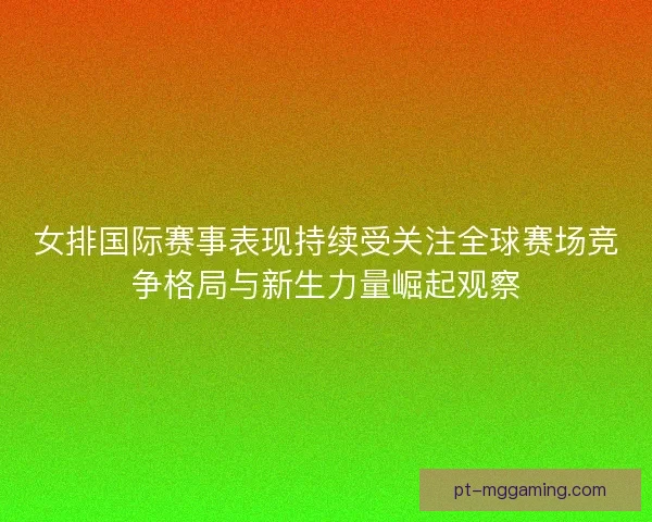 女排国际赛事表现持续受关注全球赛场竞争格局与新生力量崛起观察 女排国际赛事表现持续受关注全球赛场竞争格局与新生力量崛起观察